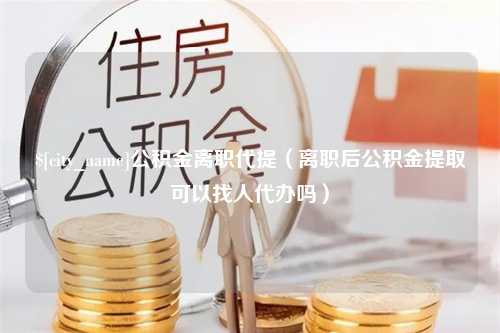 西藏公积金离职代提（离职后公积金提取可以找人代办吗）